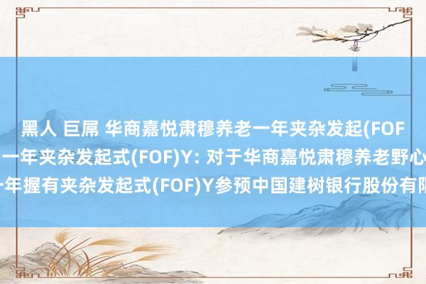 黑人 巨屌 华商嘉悦肃穆养老一年夹杂发起(FOF)A，华商嘉悦肃穆养老一年夹杂发起式(FOF)Y: 对于华商嘉悦肃穆养老野心一年握有夹杂发起式(FOF)Y参预中国建树银行股份有限公司申购费率优惠活动的公告