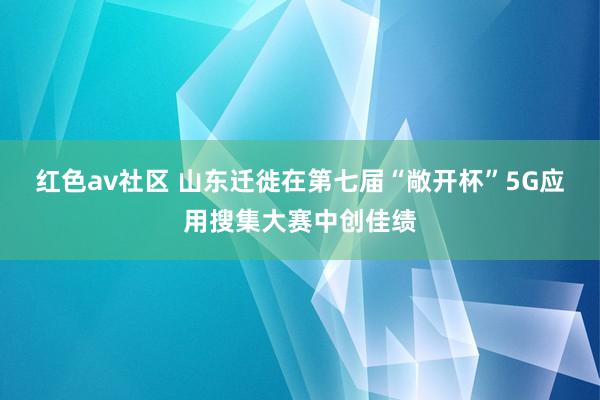 红色av社区 山东迁徙在第七届“敞开杯”5G应用搜集大赛中创佳绩