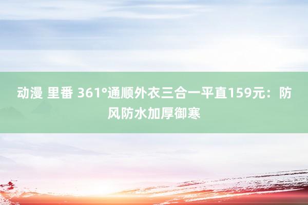 动漫 里番 361°通顺外衣三合一平直159元：防风防水加厚御寒