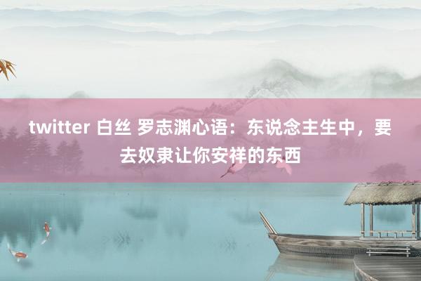 twitter 白丝 罗志渊心语：东说念主生中，要去奴隶让你安祥的东西