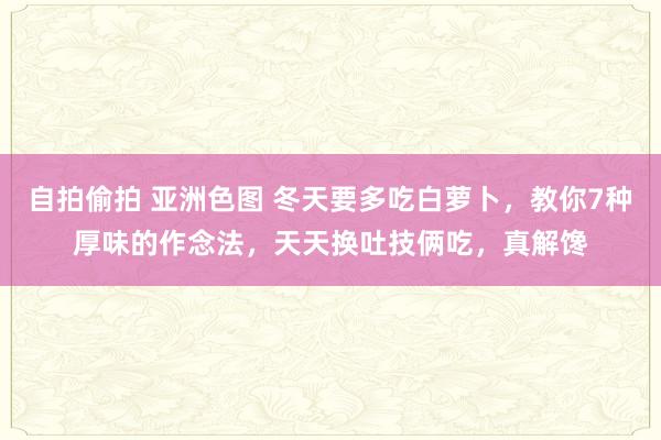 自拍偷拍 亚洲色图 冬天要多吃白萝卜，教你7种厚味的作念法，天天换吐技俩吃，真解馋