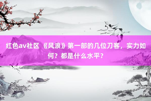 红色av社区 《风浪》第一部的几位刀客，实力如何？都是什么水平？