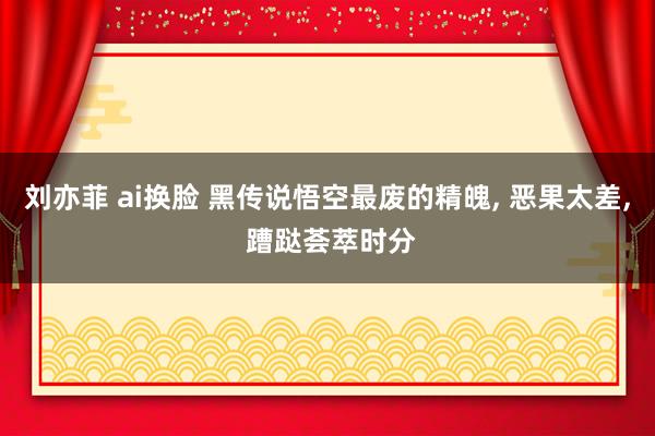 刘亦菲 ai换脸 黑传说悟空最废的精魄， 恶果太差， 蹧跶荟萃时分