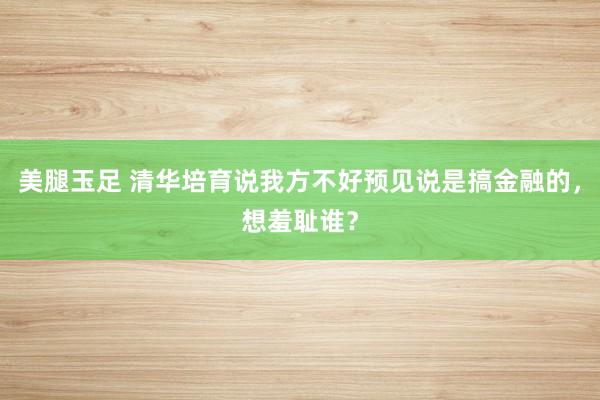 美腿玉足 清华培育说我方不好预见说是搞金融的，想羞耻谁？