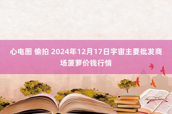 心电图 偷拍 2024年12月17日宇宙主要批发商场菠萝价钱行情