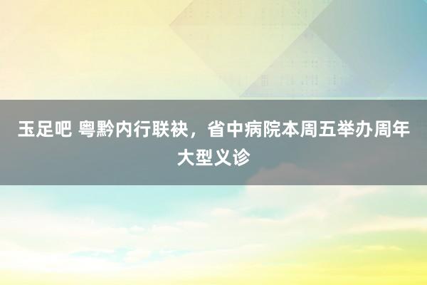 玉足吧 粤黔内行联袂，省中病院本周五举办周年大型义诊