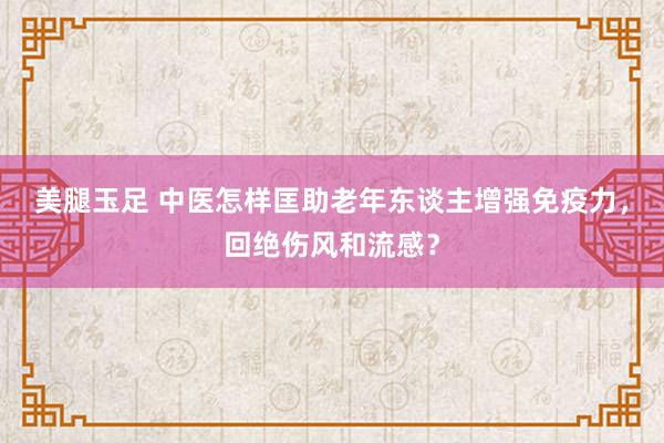 美腿玉足 中医怎样匡助老年东谈主增强免疫力，回绝伤风和流感？