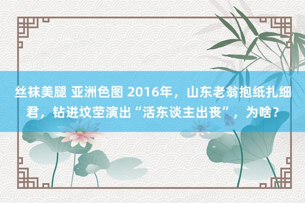 丝袜美腿 亚洲色图 2016年，山东老翁抱纸扎细君，钻进坟茔演出“活东谈主出丧”，为啥？