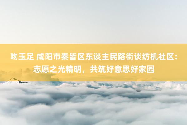 吻玉足 咸阳市秦皆区东谈主民路街谈纺机社区：志愿之光精明，共筑好意思好家园