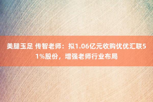 美腿玉足 传智老师：拟1.06亿元收购优优汇联51%股份，增强老师行业布局