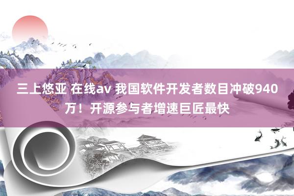 三上悠亚 在线av 我国软件开发者数目冲破940万！开源参与者增速巨匠最快