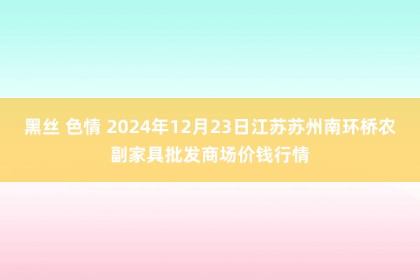 黑丝 色情 2024年12月23日江苏苏州南环桥农副家具批发商场价钱行情