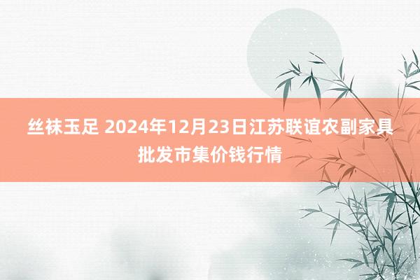 丝袜玉足 2024年12月23日江苏联谊农副家具批发市集价钱行情