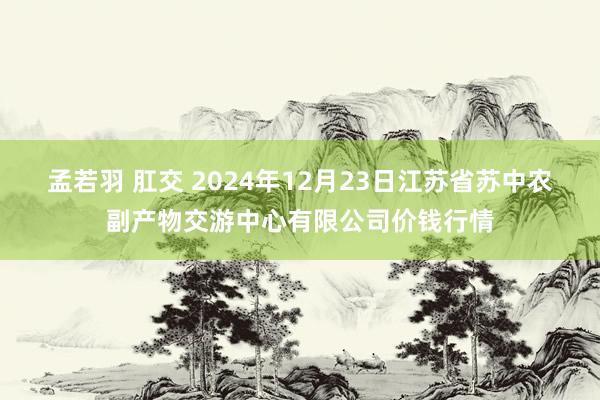 孟若羽 肛交 2024年12月23日江苏省苏中农副产物交游中心有限公司价钱行情