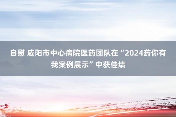 自慰 咸阳市中心病院医药团队在“2024药你有我案例展示”中获佳绩