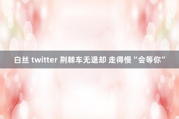 白丝 twitter 荆棘车无退却 走得慢“会等你”