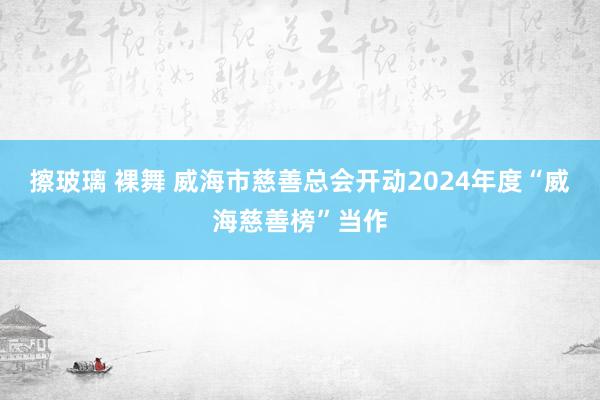 擦玻璃 裸舞 威海市慈善总会开动2024年度“威海慈善榜”当作