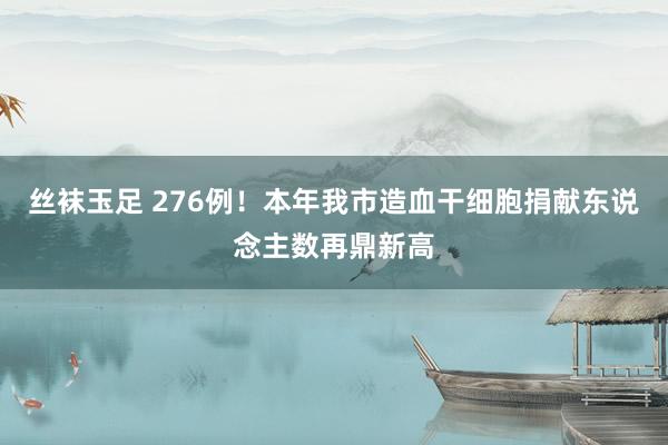 丝袜玉足 276例！本年我市造血干细胞捐献东说念主数再鼎新高