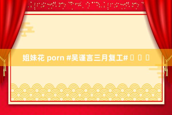 姐妹花 porn #吴谨言三月复工# ​​​