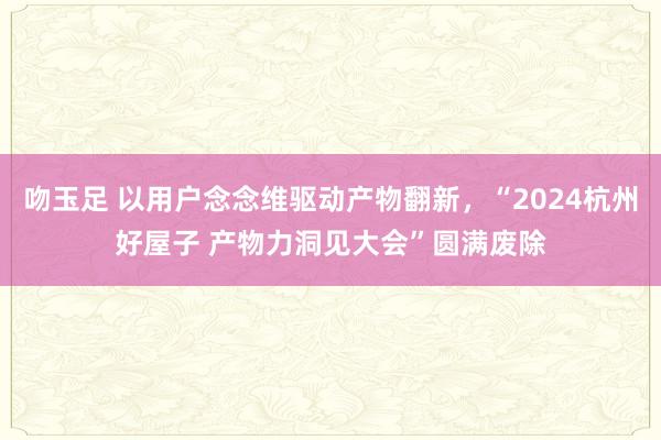 吻玉足 以用户念念维驱动产物翻新，“2024杭州好屋子 产物力洞见大会”圆满废除