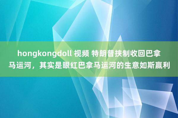 hongkongdoll 视频 特朗普挟制收回巴拿马运河，其实是眼红巴拿马运河的生意如斯赢利