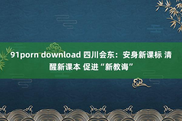 91porn download 四川会东：安身新课标 清醒新课本 促进“新教诲”