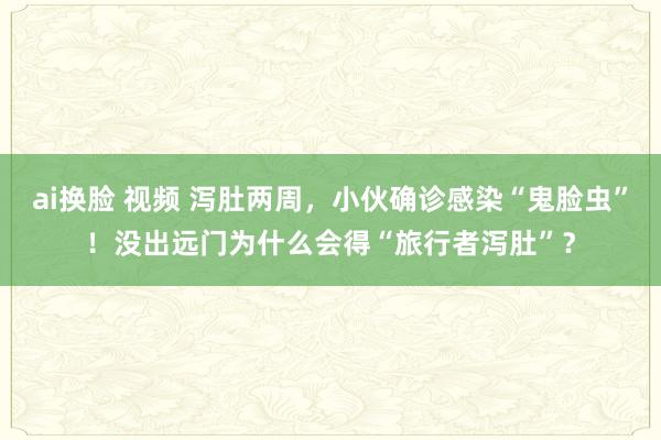 ai换脸 视频 泻肚两周，小伙确诊感染“鬼脸虫”！没出远门为什么会得“旅行者泻肚”？