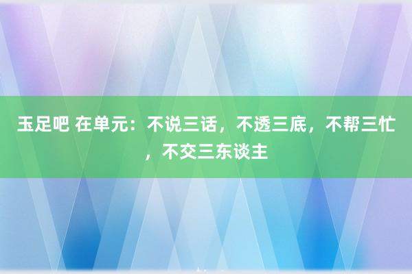 玉足吧 在单元：不说三话，不透三底，不帮三忙，不交三东谈主