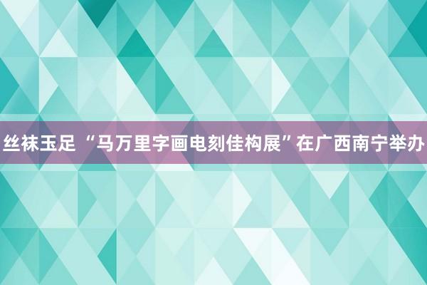 丝袜玉足 “马万里字画电刻佳构展”在广西南宁举办