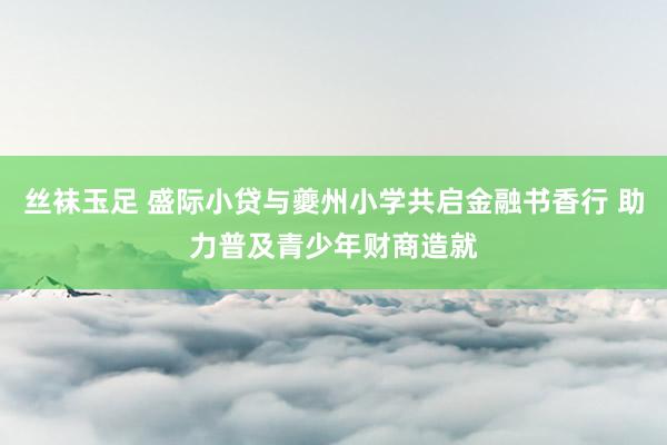 丝袜玉足 盛际小贷与夔州小学共启金融书香行 助力普及青少年财商造就