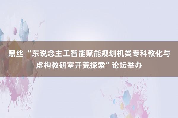 黑丝 “东说念主工智能赋能规划机类专科教化与虚构教研室开荒探索”论坛举办