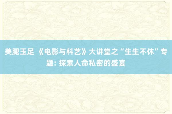 美腿玉足 《电影与科艺》大讲堂之“生生不休”专题: 探索人命私密的盛宴