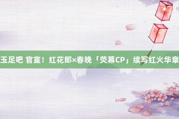 玉足吧 官宣！红花郎×春晚「荧幕CP」续写红火华章