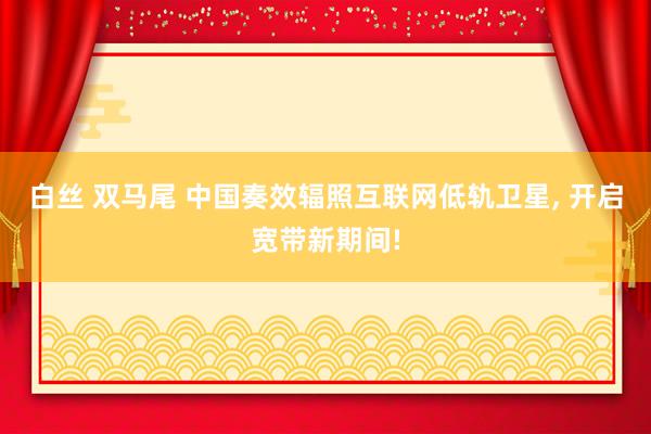 白丝 双马尾 中国奏效辐照互联网低轨卫星， 开启宽带新期间!