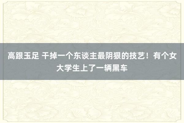 高跟玉足 干掉一个东谈主最阴狠的技艺！有个女大学生上了一辆黑车