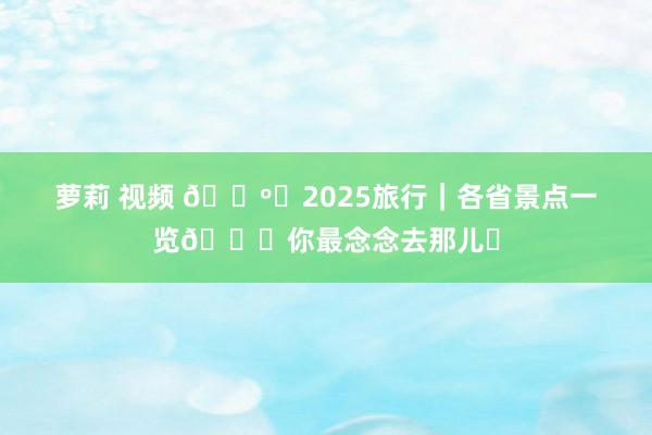 萝莉 视频 🗺️2025旅行｜各省景点一览🌆你最念念去那儿❓