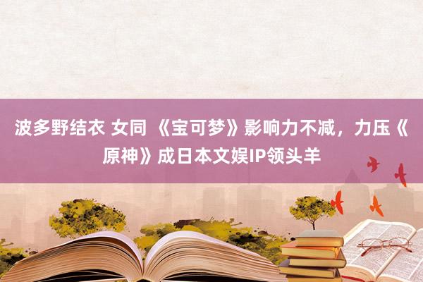 波多野结衣 女同 《宝可梦》影响力不减，力压《原神》成日本文娱IP领头羊