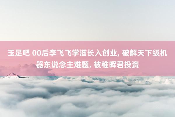 玉足吧 00后李飞飞学滋长入创业， 破解天下级机器东说念主难题， 被稚晖君投资