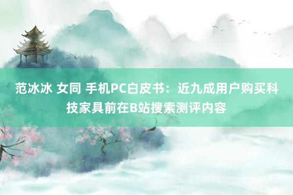 范冰冰 女同 手机PC白皮书：近九成用户购买科技家具前在B站搜索测评内容