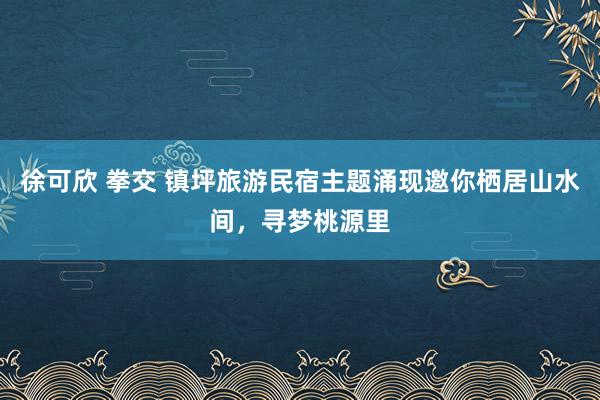 徐可欣 拳交 镇坪旅游民宿主题涌现邀你栖居山水间，寻梦桃源里