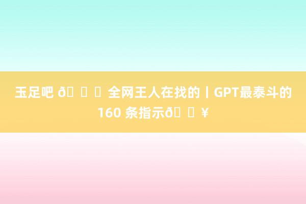 玉足吧 🙋全网王人在找的丨GPT最泰斗的160 条指示🔥