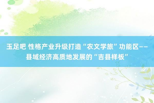 玉足吧 性格产业升级打造“农文学旅”功能区——县域经济高质地发展的“吉县样板”