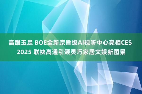 高跟玉足 BOE全新宗旨级AI视听中心亮相CES 2025 联袂高通引颈灵巧家居文娱新图景