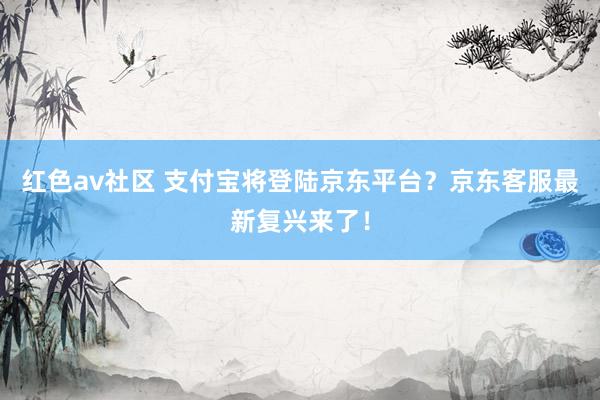 红色av社区 支付宝将登陆京东平台？京东客服最新复兴来了！