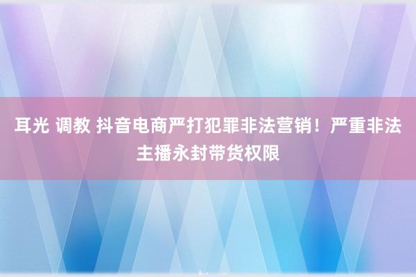 耳光 调教 抖音电商严打犯罪非法营销！严重非法主播永封带货权限