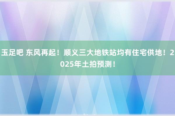 玉足吧 东风再起！顺义三大地铁站均有住宅供地！2025年土拍预测！