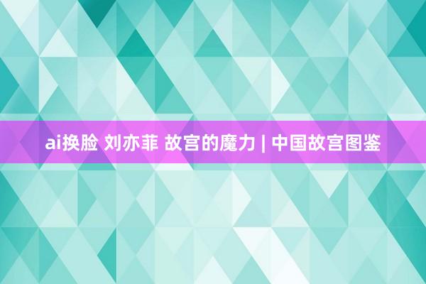 ai换脸 刘亦菲 故宫的魔力 | 中国故宫图鉴