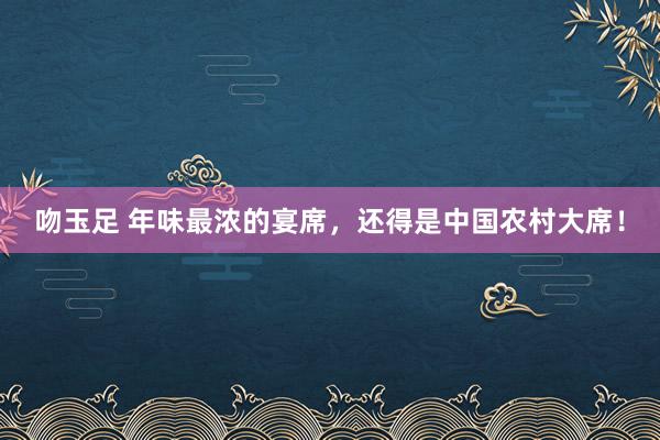 吻玉足 年味最浓的宴席，还得是中国农村大席！