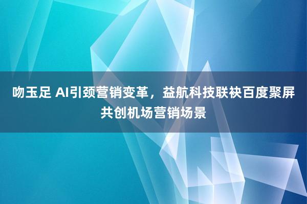 吻玉足 AI引颈营销变革，益航科技联袂百度聚屏共创机场营销场景