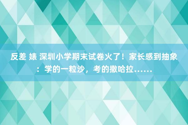 反差 婊 深圳小学期末试卷火了！家长感到抽象：学的一粒沙，考的撒哈拉……